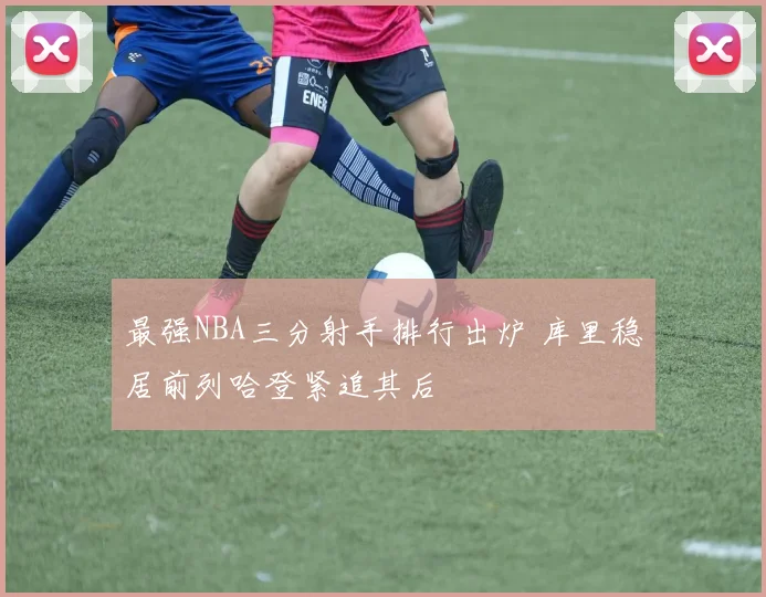 最强NBA三分射手排行出炉 库里稳居前列哈登紧追其后