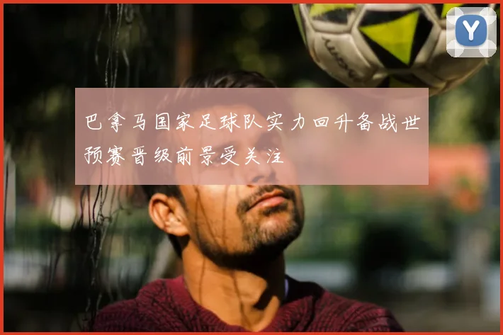 巴拿马国家足球队实力回升备战世预赛晋级前景受关注