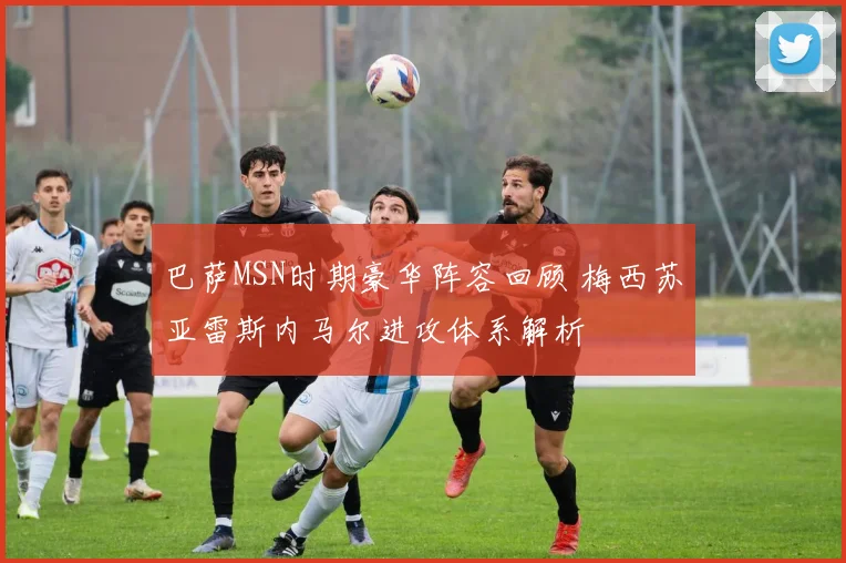 巴萨MSN时期豪华阵容回顾 梅西苏亚雷斯内马尔进攻体系解析