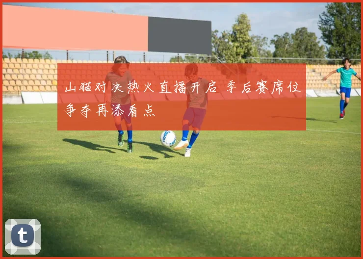 山猫对决热火直播开启 季后赛席位争夺再添看点