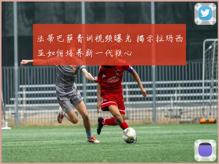 法蒂巴萨青训视频曝光 揭示拉玛西亚如何培养新一代核心