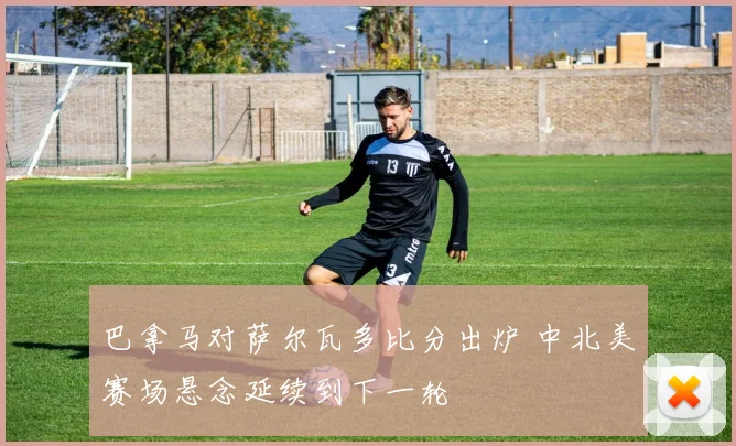 巴拿马对萨尔瓦多比分出炉 中北美赛场悬念延续到下一轮