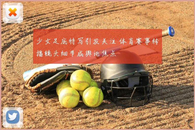 少女足底特写引发关注 体育赛事转播镜头细节成舆论焦点