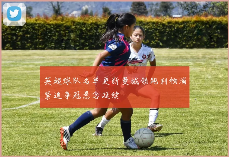 英超球队名单更新曼城领跑利物浦紧追争冠悬念延续