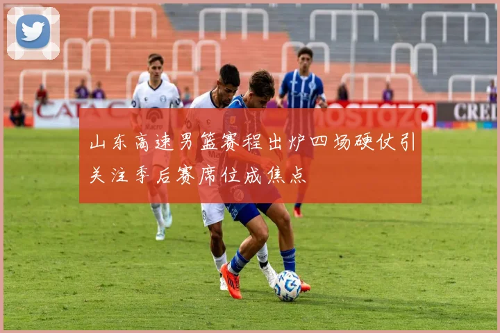 山东高速男篮赛程出炉四场硬仗引关注季后赛席位成焦点