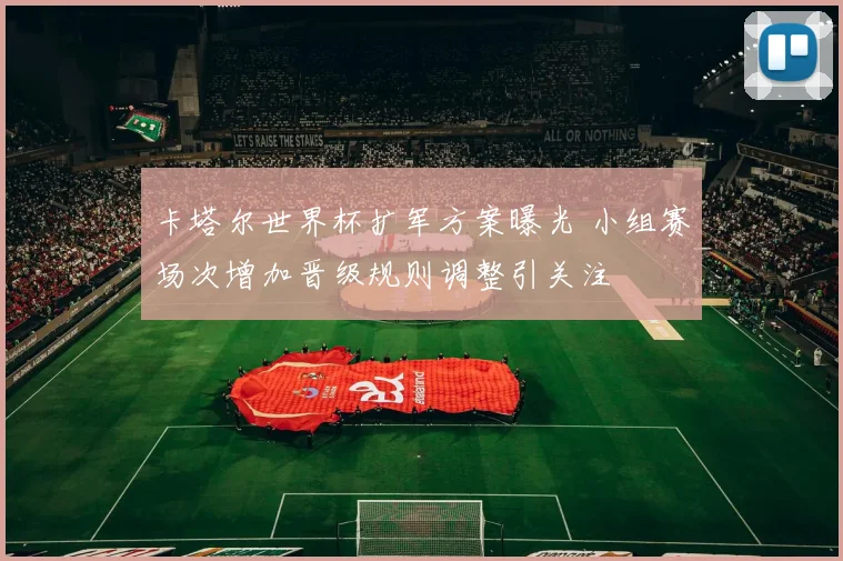 卡塔尔世界杯扩军方案曝光 小组赛场次增加晋级规则调整引关注