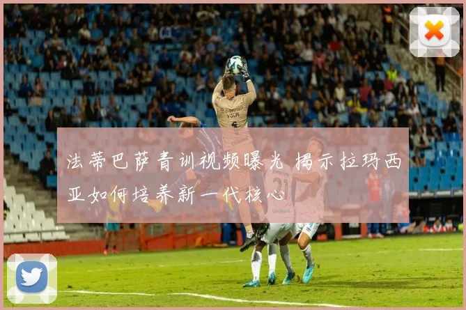 法蒂巴萨青训视频曝光 揭示拉玛西亚如何培养新一代核心