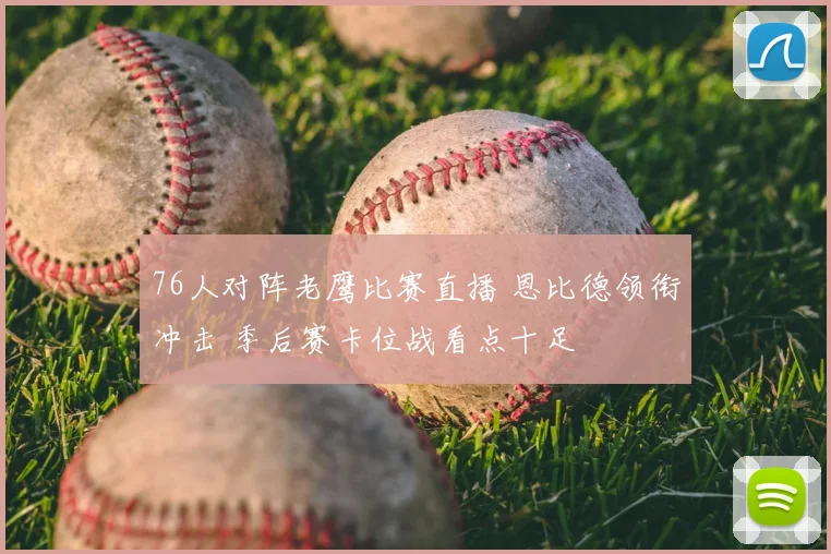 76人对阵老鹰比赛直播 恩比德领衔冲击 季后赛卡位战看点十足