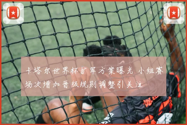 卡塔尔世界杯扩军方案曝光 小组赛场次增加晋级规则调整引关注