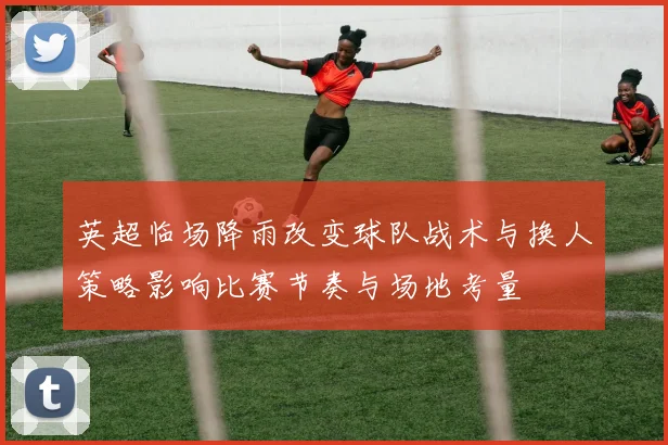 英超临场降雨改变球队战术与换人策略影响比赛节奏与场地考量