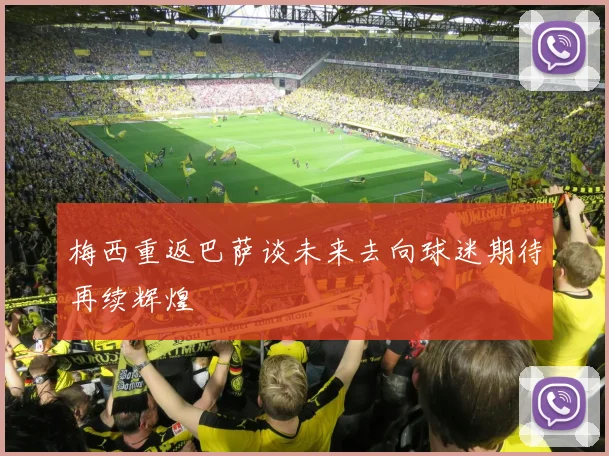 梅西重返巴萨谈未来去向球迷期待再续辉煌