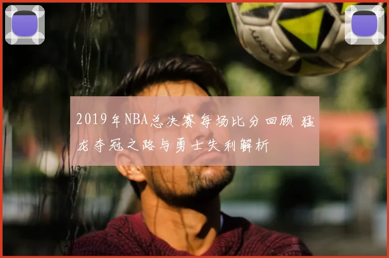 2019年NBA总决赛每场比分回顾 猛龙夺冠之路与勇士失利解析
