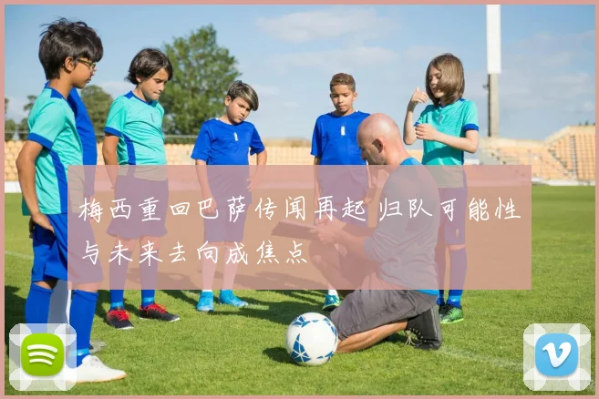 梅西重回巴萨传闻再起 归队可能性与未来去向成焦点