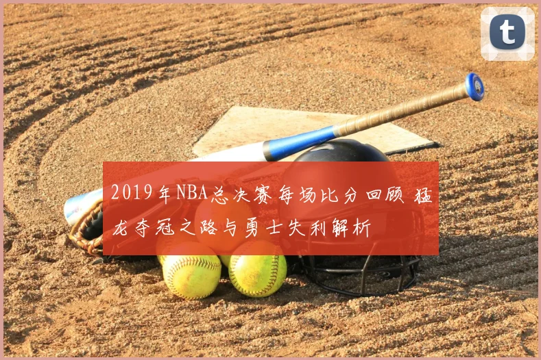 2019年NBA总决赛每场比分回顾 猛龙夺冠之路与勇士失利解析