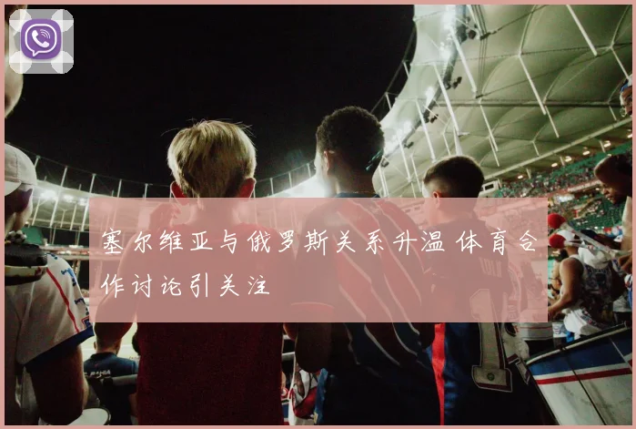 塞尔维亚与俄罗斯关系升温 体育合作讨论引关注