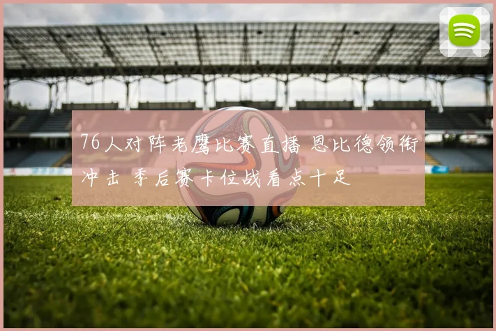 76人对阵老鹰比赛直播 恩比德领衔冲击 季后赛卡位战看点十足