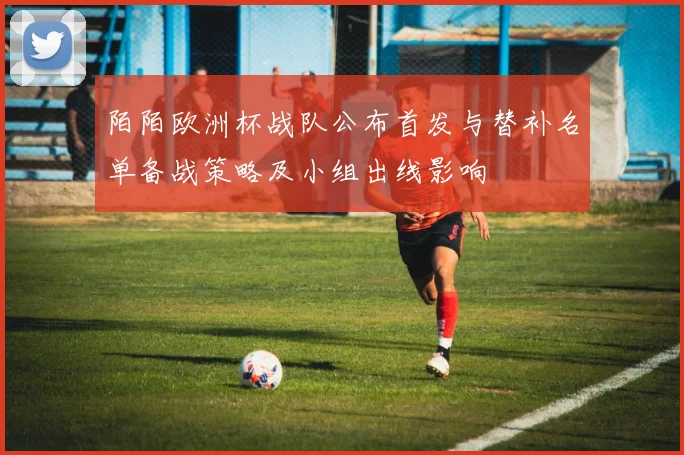 陌陌欧洲杯战队公布首发与替补名单备战策略及小组出线影响