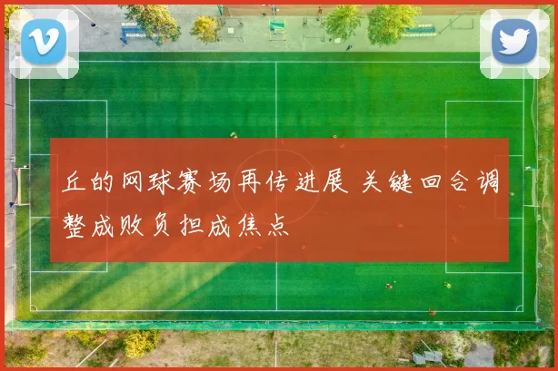 丘的网球赛场再传进展 关键回合调整成败负担成焦点