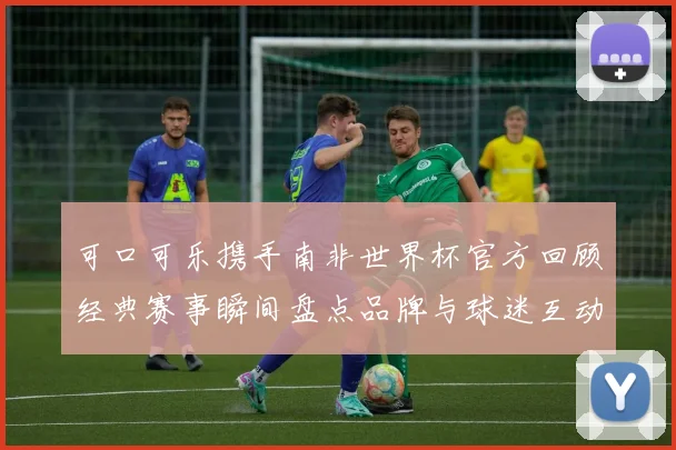 可口可乐携手南非世界杯官方回顾经典赛事瞬间盘点品牌与球迷互动亮点