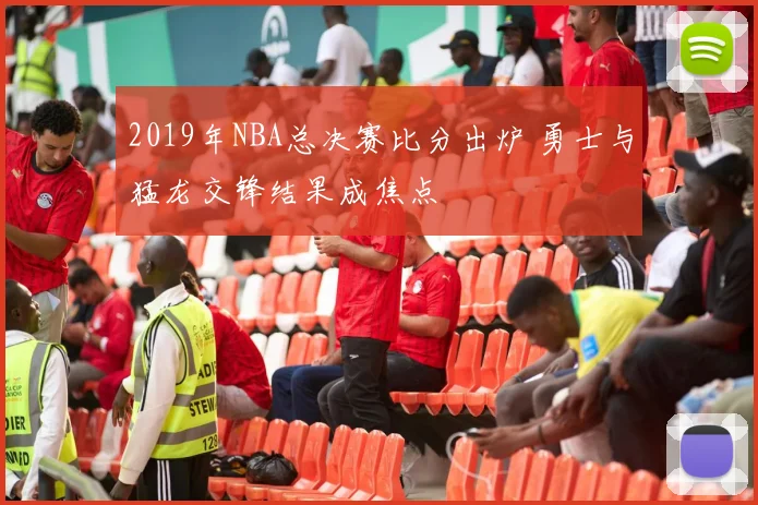 2019年NBA总决赛比分出炉 勇士与猛龙交锋结果成焦点