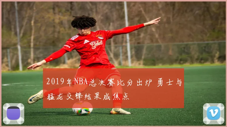2019年NBA总决赛比分出炉 勇士与猛龙交锋结果成焦点