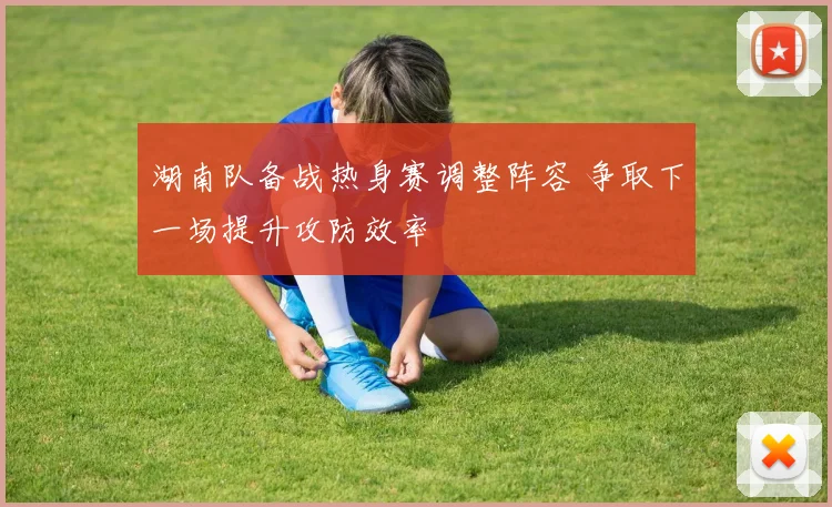 湖南队备战热身赛调整阵容 争取下一场提升攻防效率