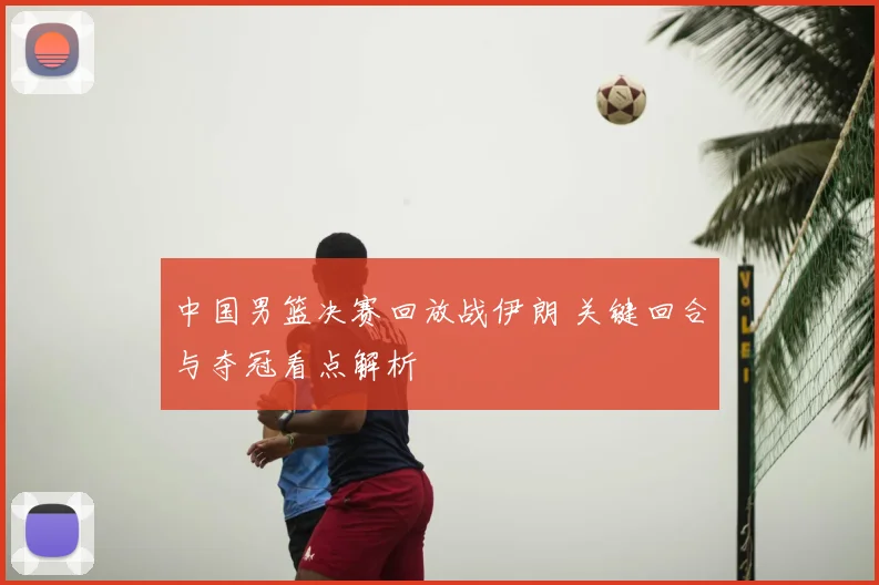 中国男篮决赛回放战伊朗 关键回合与夺冠看点解析