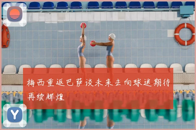 梅西重返巴萨谈未来去向球迷期待再续辉煌