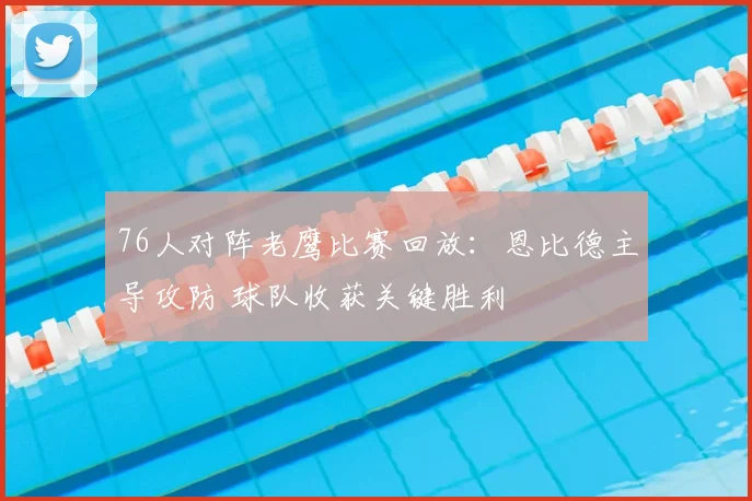 76人对阵老鹰比赛回放：恩比德主导攻防 球队收获关键胜利