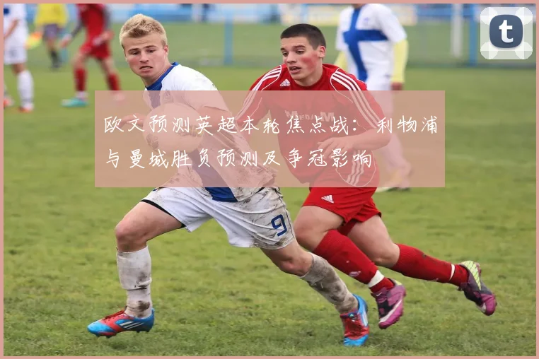 欧文预测英超本轮焦点战：利物浦与曼城胜负预测及争冠影响