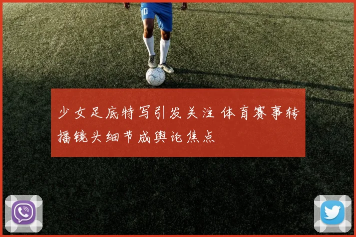 少女足底特写引发关注 体育赛事转播镜头细节成舆论焦点