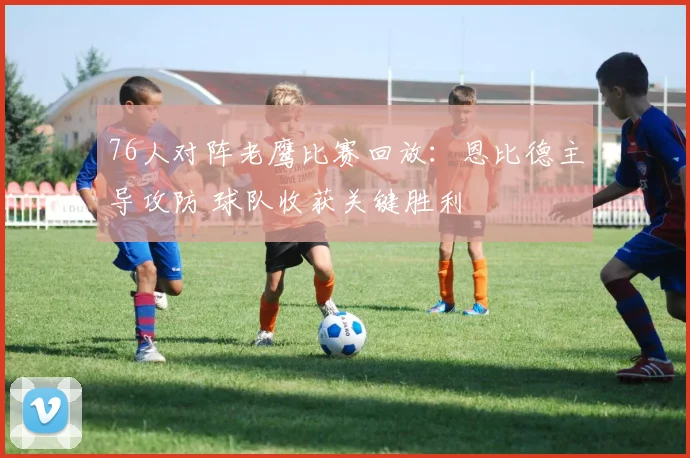 76人对阵老鹰比赛回放：恩比德主导攻防 球队收获关键胜利