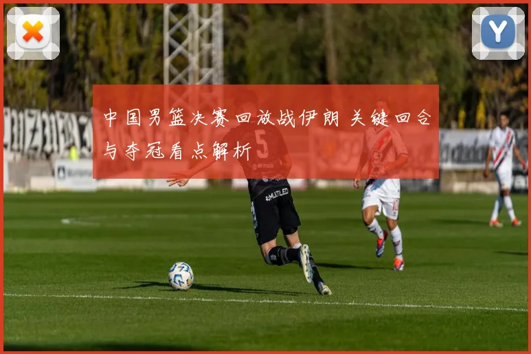 中国男篮决赛回放战伊朗 关键回合与夺冠看点解析