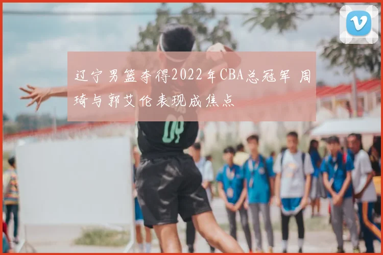 辽宁男篮夺得2022年CBA总冠军 周琦与郭艾伦表现成焦点