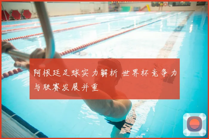 阿根廷足球实力解析 世界杯竞争力与联赛发展并重