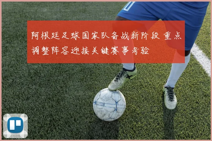 阿根廷足球国家队备战新阶段 重点调整阵容迎接关键赛事考验