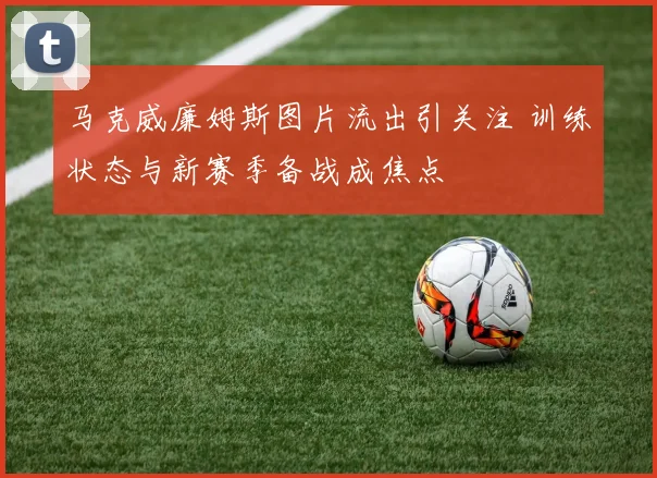马克威廉姆斯图片流出引关注 训练状态与新赛季备战成焦点