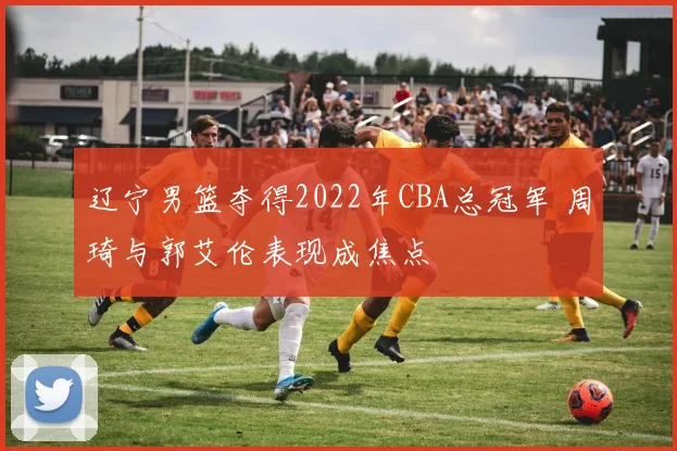 辽宁男篮夺得2022年CBA总冠军 周琦与郭艾伦表现成焦点
