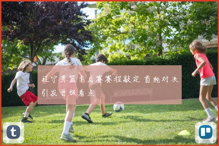 辽宁男篮季后赛赛程敲定 首轮对决引发晋级看点