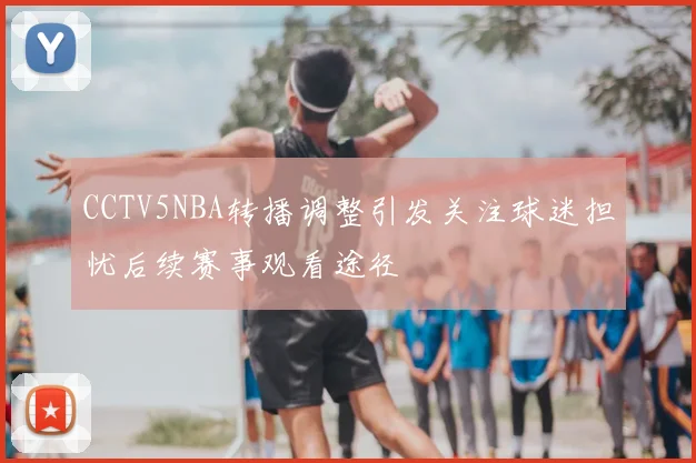 CCTV5NBA转播调整引发关注球迷担忧后续赛事观看途径