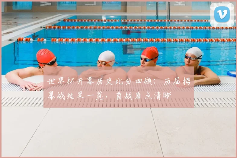 世界杯开幕历史比分回顾：历届揭幕战结果一览，首战看点清晰
