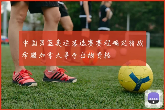 中国男篮奥运落选赛赛程确定将战希腊加拿大争夺出线资格