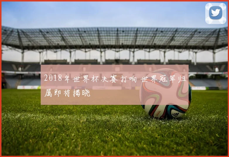 2018年世界杯决赛打响 世界冠军归属即将揭晓