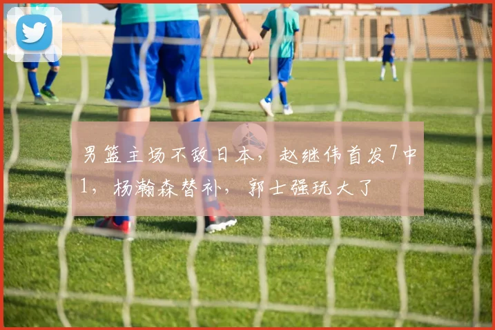 男篮主场不敌日本，赵继伟首发7中1，杨瀚森替补，郭士强玩大了