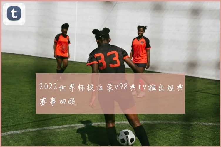 2022世界杯投注录v98典tv推出经典赛事回顾