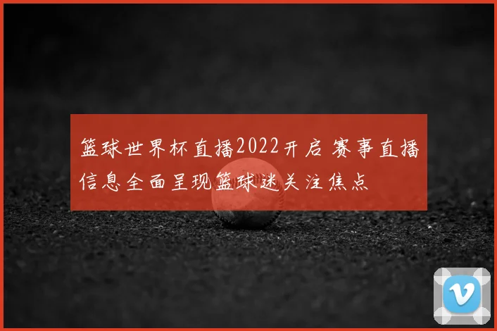 篮球世界杯直播2022开启 赛事直播信息全面呈现篮球迷关注焦点