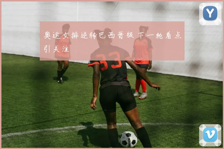奥运女排逆转巴西晋级 下一轮看点引关注
