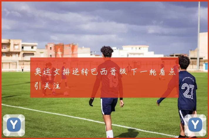 奥运女排逆转巴西晋级 下一轮看点引关注