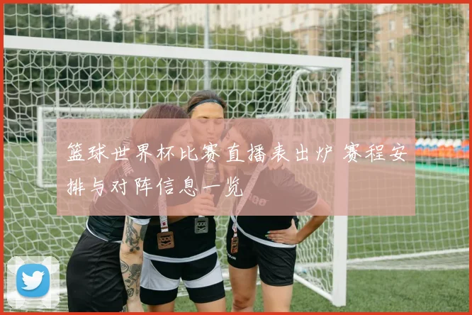 篮球世界杯比赛直播表出炉 赛程安排与对阵信息一览