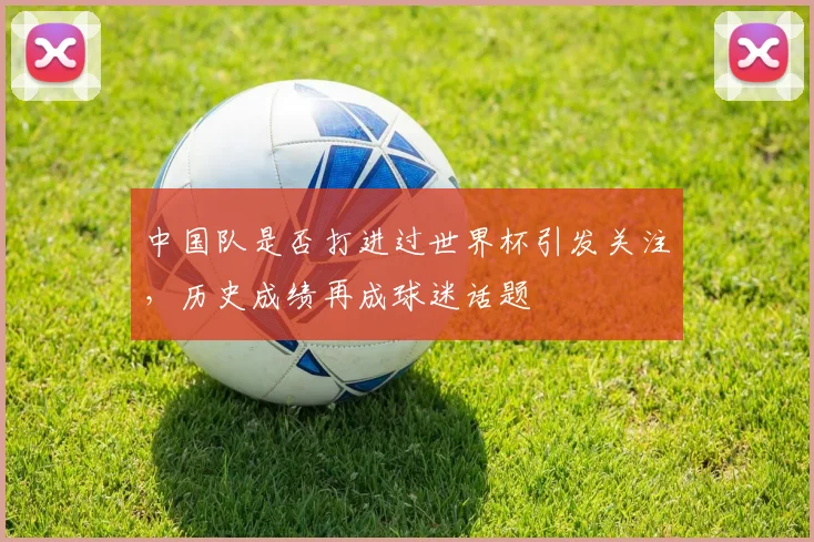 中国队是否打进过世界杯引发关注，历史成绩再成球迷话题
